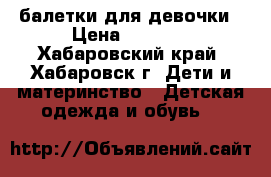 балетки для девочки › Цена ­ 1 500 - Хабаровский край, Хабаровск г. Дети и материнство » Детская одежда и обувь   